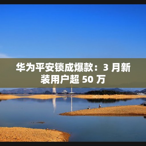 华为平安锁成爆款：3 月新装用户超 50 万