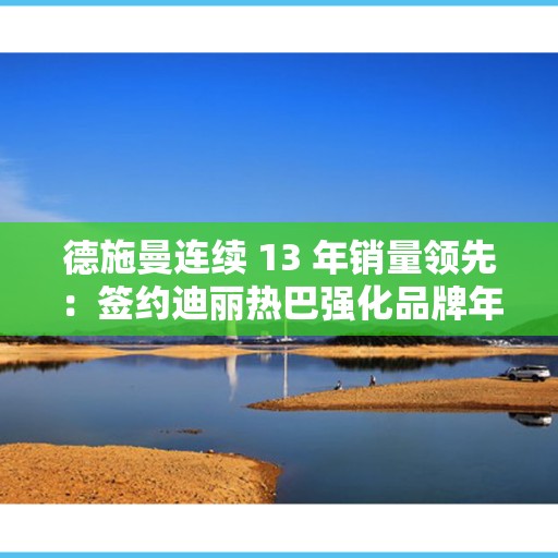 德施曼连续 13 年销量领先：签约迪丽热巴强化品牌年轻化