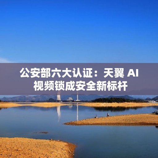 公安部六大认证：天翼 AI 视频锁成安全新标杆